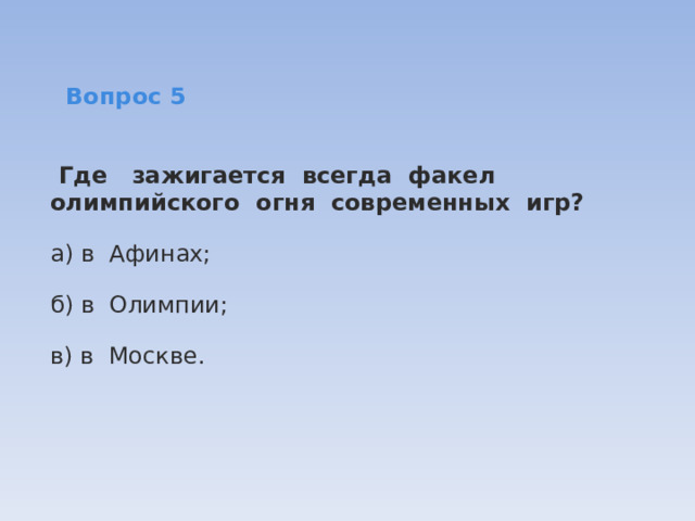   Вопрос 5   Где   зажигается  всегда  факел олимпийского  огня  современных  игр? а) в  Афинах; б) в  Олимпии; в) в  Москве. 