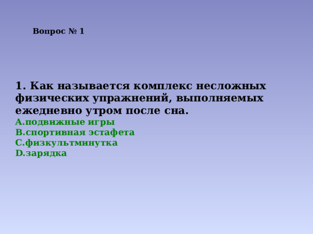 Вопрос № 1   1. Как называется комплекс несложных физических упражнений, выполняемых ежедневно утром после сна. подвижные игры спортивная эстафета физкультминутка зарядка  