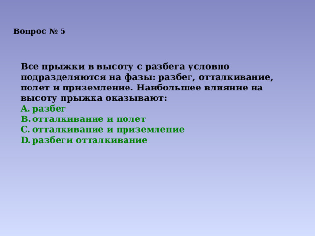 Вопрос № 5 Все прыжки в высоту с разбега условно подразделяются на фазы: разбег, отталкивание, полет и приземление. Наибольшее влияние на высоту прыжка оказывают: разбег отталкивание и полет отталкивание и приземление разбеги отталкивание 