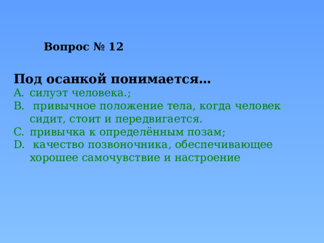Вопрос № 12   Под осанкой понимается … силуэт человека.;  привычное положение тела, когда человек сидит, стоит и передвигается. привычка к определённым позам;  качество позвоночника, обеспечивающее хорошее самочувствие и настроение 