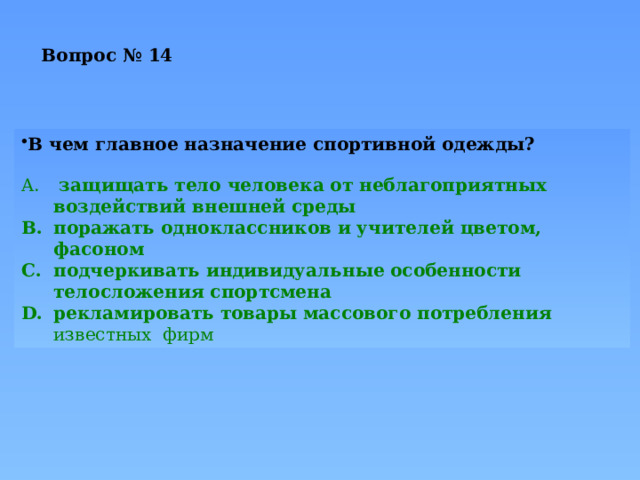 Вопрос № 14   В чем главное назначение спортивной одежды?  защищать тело человека от неблагоприятных воздействий внешней среды поражать одноклассников и учителей цветом, фасоном подчеркивать индивидуальные особенности телосложения спортсмена рекламировать товары массового потребления известных фирм 