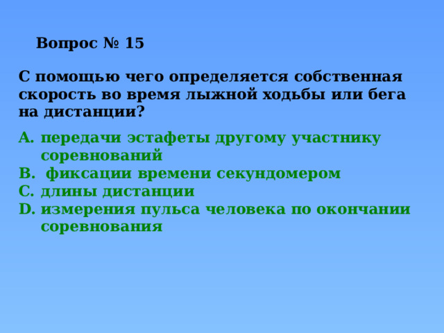 Вопрос № 15   С помощью чего определяется собственная скорость во время лыжной ходьбы или бега на дистанции? передачи эстафеты другому участнику соревнований  фиксации времени секундомером длины дистанции измерения пульса человека по окончании соревнования 