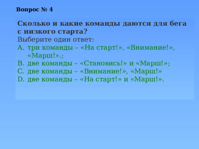 Вопрос № 4   Сколько и какие команды даются для бега с низкого старта? Выберите один ответ: три команды – «На старт!», «Внимание!», «Марш!».; две команды – «Становись!» и «Марш!»; две команды – «Внимание!», «Марш!» две команды – «На старт!» и «Марш!». 