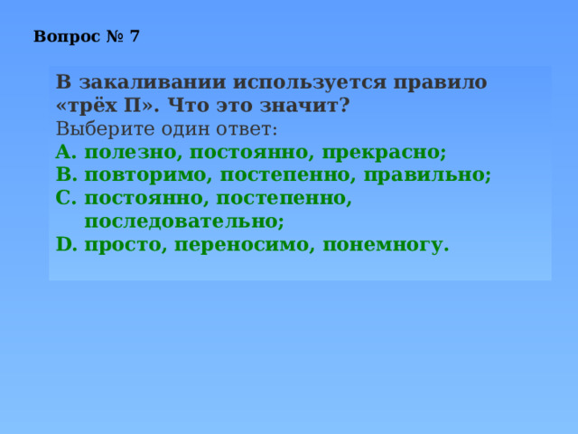 Вопрос № 7 В закаливании используется правило «трёх П». Что это значит? Выберите один ответ: полезно, постоянно, прекрасно; повторимо, постепенно, правильно; постоянно, постепенно, последовательно; просто, переносимо, понемногу. 