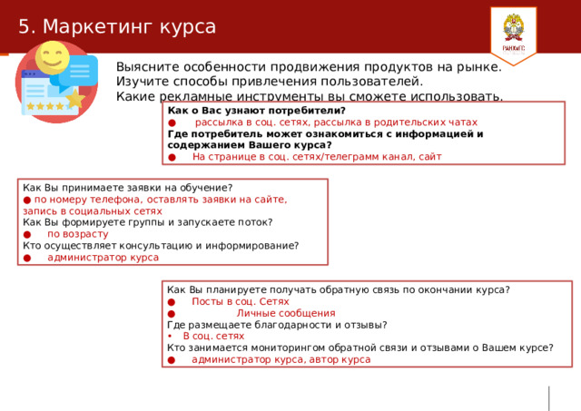 5. Маркетинг курса Выясните особенности продвижения продуктов на рынке. Изучите способы привлечения пользователей. Какие рекламные инструменты вы сможете использовать. Как о Вас узнают потребители? ●   рассылка в соц. сетях, рассылка в родительских чатах Где потребитель может ознакомиться с информацией и содержанием Вашего курса? ●  На странице в соц. сетях/телеграмм канал, сайт Как Вы принимаете заявки на обучение? ● по номеру телефона,  оставлять заявки на сайте, запись в социальных сетях Как Вы формируете группы и запускаете поток? ●  по возрасту Кто осуществляет консультацию и информирование? ●  администратор курса Как Вы планируете получать обратную связь по окончании курса? ●  Посты в соц. Сетях ● Личные сообщения Где размещаете благодарности и отзывы? В соц. сетях Кто занимается мониторингом обратной связи и отзывами о Вашем курсе? ●  администратор курса, автор курса 