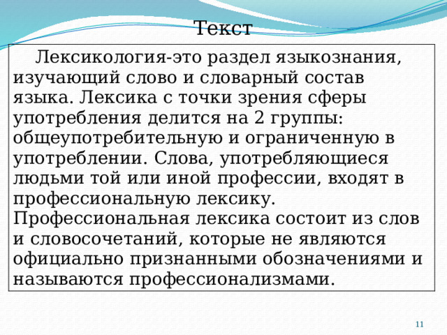 Текст  Лексикология-это раздел языкознания, изучающий слово и словарный состав языка. Лексика с точки зрения сферы употребления делится на 2 группы: общеупотребительную и ограниченную в употреблении. Слова, употребляющиеся людьми той или иной профессии, входят в профессиональную лексику. Профессиональная лексика состоит из слов и словосочетаний, которые не являются официально признанными обозначениями и называются профессионализмами.  