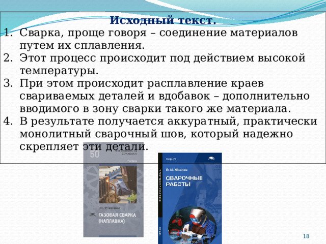Исходный текст. Сварка, проще говоря – соединение материалов путем их сплавления. Этот процесс происходит под действием высокой температуры. При этом происходит расплавление краев свариваемых деталей и вдобавок – дополнительно вводимого в зону сварки такого же материала. В результате получается аккуратный, практически монолитный сварочный шов, который надежно скрепляет эти детали.  