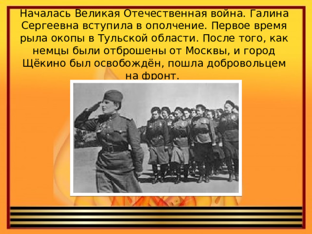 Началась Великая Отечественная война. Галина Сергеевна вступила в ополчение. Первое время рыла окопы в Тульской области. После того, как немцы были отброшены от Москвы, и город Щёкино был освобождён, пошла добровольцем на фронт. 