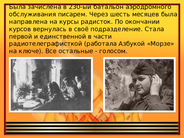 Была зачислена в 230-ый батальон аэродромного обслуживания писарем. Через шесть месяцев была направлена на курсы радисток. По окончании курсов вернулась в своё подразделение. Стала первой и единственной в части радиотелеграфисткой (работала Азбукой «Морзе» на ключе). Все остальные - голосом. 