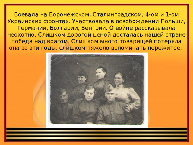 Воевала на Воронежском, Сталинградском, 4-ом и 1-ом Украинских фронтах. Участвовала в освобождении Польши, Германии, Болгарии, Венгрии. О войне рассказывала неохотно. Слишком дорогой ценой досталась нашей стране победа над врагом. Слишком много товарищей потеряла она за эти годы, слишком тяжело вспоминать пережитое.   