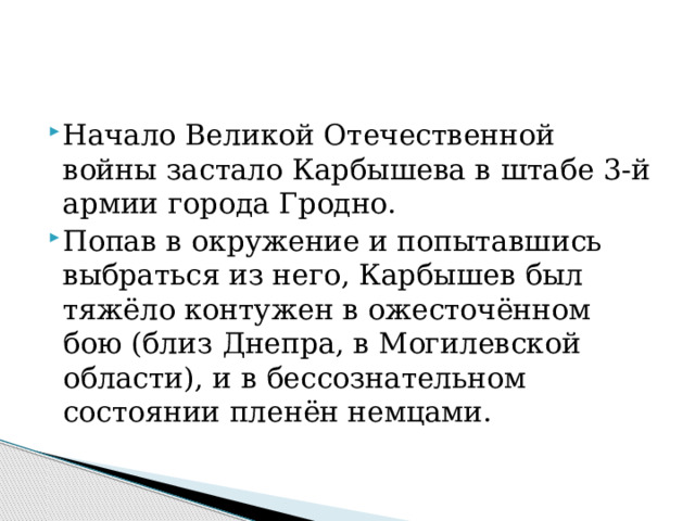 Начало Великой Отечественной войны застало Карбышева в штабе 3-й армии города Гродно. Попав в окружение и попытавшись выбраться из него, Карбышев был тяжёло контужен в ожесточённом бою (близ Днепра, в Могилевской области), и в бессознательном состоянии пленён немцами.   