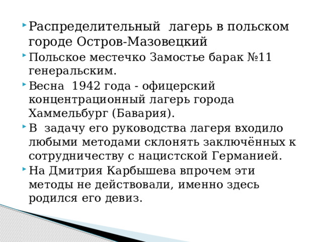 Распределительный лагерь в польском городе Остров-Мазовецкий Польское местечко Замостье барак №11 генеральским. Весна 1942 года - офицерский концентрационный лагерь города Хаммельбург (Бавария). В задачу его руководства лагеря входило любыми методами склонять заключённых к сотрудничеству с нацистской Германией. На Дмитрия Карбышева впрочем эти методы не действовали, именно здесь родился его девиз.    