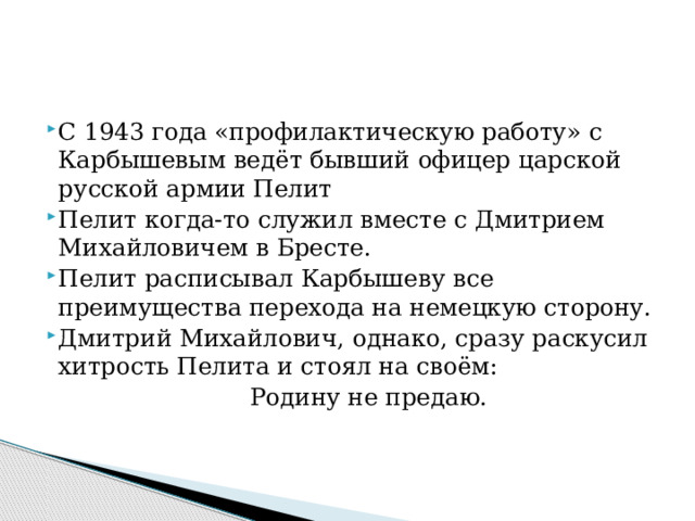 С 1943 года «профилактическую работу» с Карбышевым ведёт бывший офицер царской русской армии Пелит Пелит когда-то служил вместе с Дмитрием Михайловичем в Бресте. Пелит расписывал Карбышеву все преимущества перехода на немецкую сторону. Дмитрий Михайлович, однако, сразу раскусил хитрость Пелита и стоял на своём:  Родину не предаю.   