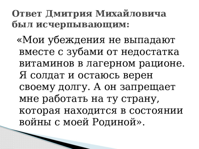 Ответ Дмитрия Михайловича был исчерпывающим:  « Мои убеждения не выпадают вместе с зубами от недостатка витаминов в лагерном рационе. Я солдат и остаюсь верен своему долгу. А он запрещает мне работать на ту страну, которая находится в состоянии войны с моей Родиной». 