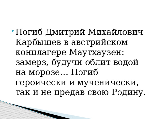Погиб Дмитрий Михайлович Карбышев в австрийском концлагере Маутхаузен: замерз, будучи облит водой на морозе… Погиб героически и мученически, так и не предав свою Родину. 