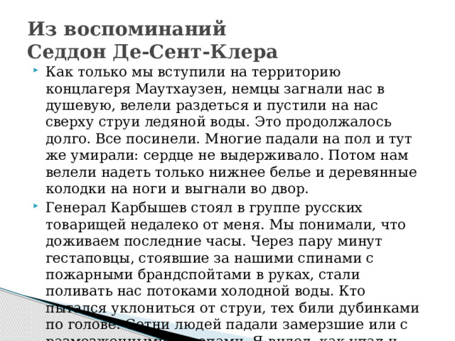 Из воспоминаний  Седдон Де-Сент-Клера Как только мы вступили на территорию концлагеря Маутхаузен, немцы загнали нас в душевую, велели раздеться и пустили на нас сверху струи ледяной воды. Это продолжалось долго. Все посинели. Многие падали на пол и тут же умирали: сердце не выдерживало. Потом нам велели надеть только нижнее белье и деревянные колодки на ноги и выгнали во двор. Генерал Карбышев стоял в группе русских товарищей недалеко от меня. Мы понимали, что доживаем последние часы. Через пару минут гестаповцы, стоявшие за нашими спинами с пожарными брандспойтами в руках, стали поливать нас потоками холодной воды. Кто пытался уклониться от струи, тех били дубинками по голове. Сотни людей падали замерзшие или с размозженными черепами. Я видел, как упал и генерал Карбышев. 