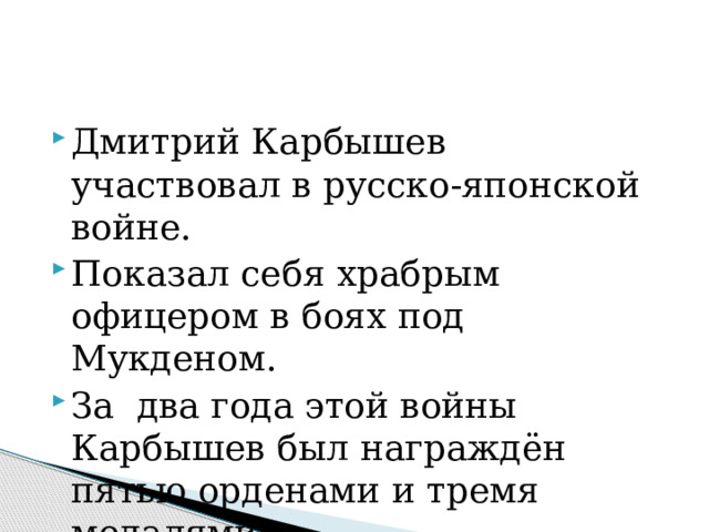 Дмитрий Карбышев участвовал в русско-японской войне. Показал себя храбрым офицером в боях под Мукденом. За два года этой войны Карбышев был награждён пятью орденами и тремя медалями.   