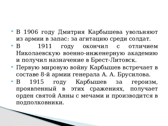 В 1906 году Дмитрия Карбышева увольняют из армии в запас: за агитацию среди солдат. В 1911 году окончил с отличием Николаевскую военно-инженерную академию и получил назначение в Брест-Литовск. Первую мировую войну Карбышев встречает в составе 8-й армии генерала А. А. Брусилова. В 1915 году Карбышев за героизм, проявленный в этих сражениях, получает орден святой Анны с мечами и производится в подполковники. 