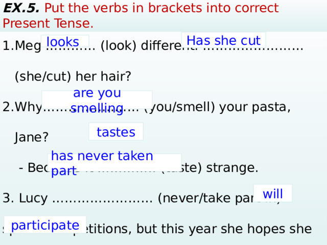 EX.5. Put the verbs in brackets into correct Present Tense. Meg ………… (look) different. …………………… (she/cut) her hair? Why……………..…… (you/smell) your pasta, Jane?  - Веcause it ………….. (taste) strange. 3. Lucy …………………… (never/take part in) sports competitions, but this year she hopes she …………… (participate). Has she cut looks are you smelling tastes has never taken part will participate  