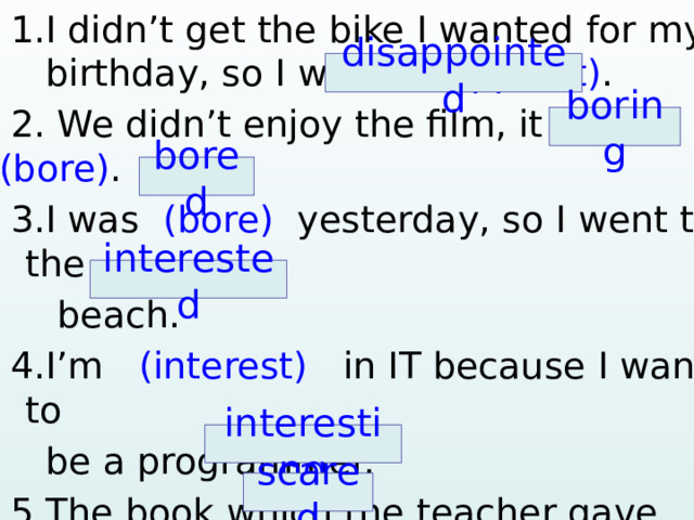  1.I didn’t get the bike I wanted for my  birthday, so I was (disappoint) .  2. We didn’t enjoy the film, it was (bore) .  3.I was (bore) yesterday, so I went to the  beach.  4.I’m (interest) in IT because I want to  be a programmer.  5.The book which the teacher gave me,  was very (interest) .  6. My friend is (scare) of ghosts.     disappointed boring bored interested interesting scared  