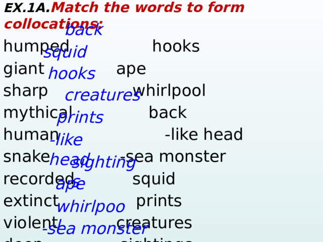 EX.1A . Match the words to form collocations: humped    hooks giant      ape  sharp       whirlpool mythical      back human     -like head snake    -sea monster recorded     squid extinct     prints violent     creatures deep    sightings back squid hooks creatures prints -like head sightings ape whirlpool -sea monster  