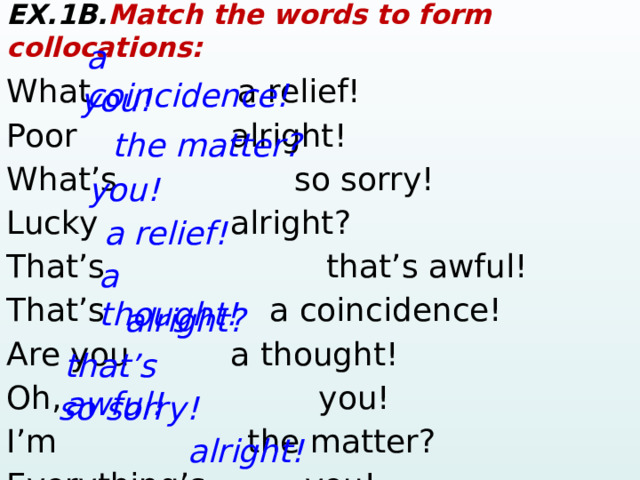 EX.1B. Match the words to form collocations: What    a relief! Poor      alright!  What’s       so sorry! Lucky      alright? That’s     that’s awful! That’s    a coincidence! Are you     a thought! Oh,     you! I’m     the matter? Everything’s    you! a coincidence! you! the matter? you! a relief! a thought! alright? that’s awful! so sorry! alright!  