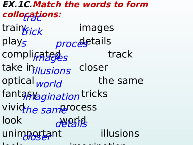 EX.1C. Match the words to form collocations: train      images play       details  complicated      track take in      closer optical     the same fantasy    tricks vivid     process look      world unimportant   illusions look      imagination track tricks process images illusions world imagination the same details closer  