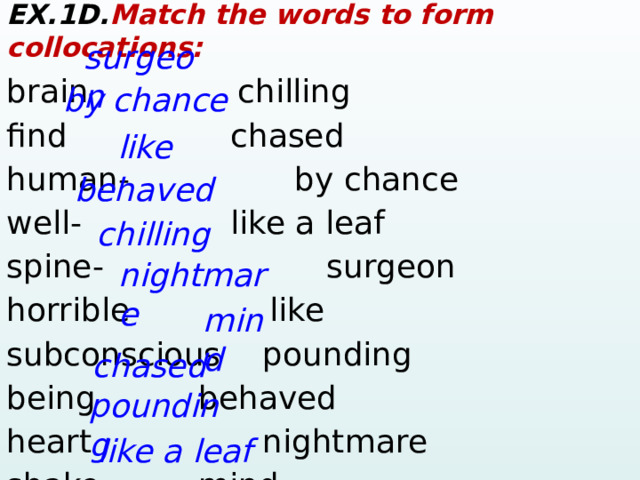 EX.1D. Match the words to form collocations: brain    chilling find       chased  human-       by chance well-      like a leaf spine-     surgeon horrible    like subconscious   pounding being      behaved heart      nightmare shake     mind surgeon by chance like behaved chilling nightmare mind chased pounding like a leaf  