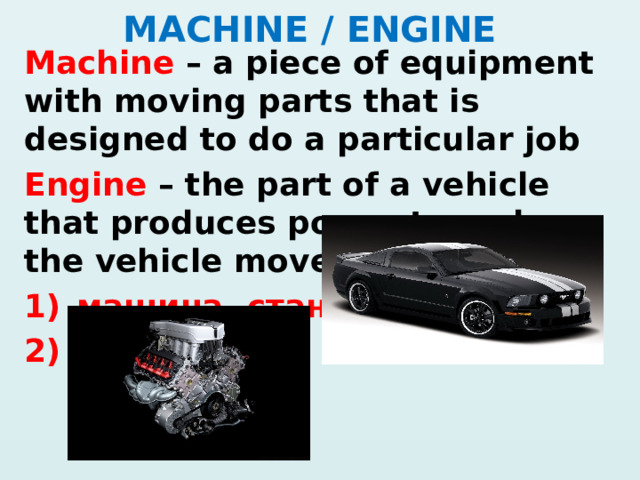 MACHINE / ENGINE Machine – a piece of equipment with moving parts that is designed to do a particular job Engine – the part of a vehicle that produces power to make the vehicle move машина, станок мотор   