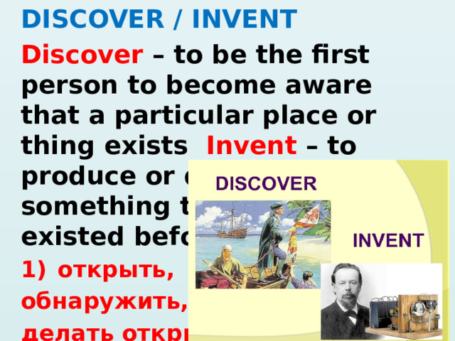 DISCOVER / INVENT Discover – to be the first person to become aware that a particular place or thing exists Invent – to produce or design something that has not existed before открыть, обнаружить, делать открытие 2) изобрести 