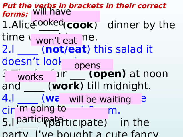 Put the verbs in brackets in their correct forms: 1.Alice ____ ( cook ) dinner by the time we get home. 2.I ____ ( not/eat ) this salad it doesn’t look nice. 3.The funfair ___ (open) at noon and ____ ( work ) till midnight. 4.I ____ ( wait ) for you at the cinema at about 9 p.m. 5.I ____ (participate) in the party, I’ve bought a cute fancy dress! will have cooked won’t eat opens works will be waiting ‘ m going to participate  