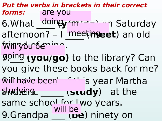 Put the verbs in brackets in their correct forms: 6.What ____ ( you/do ) on Saturday afternoon? – I ____ ( meet ) an old friend of mine. 7.___ (you/go) to the library? Can you give these books back for me? 8.By the end of this year Martha and Eric _____ ( study ) at the same school for two years. 9.Grandpa ___ ( be ) ninety on Tuesday. are you doing ‘ m meeting Will you be going will have been studying will be  