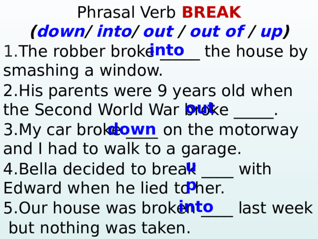 Phrasal Verb BREAK ( down / into / out / out of / up )  into 1. The robber broke _____ the house by smashing a window. 2.His parents were 9 years old when the Second World War broke _____. 3.My car broke ____ on the motorway and I had to walk to a garage. 4.Bella decided to break ____ with Edward when he lied to her. 5.Our house was broken ____ last week  but nothing was taken.  ? – Yes, … 4. Mary / ever / win the lottery? Yes, … 5. They / ever / have a car accident? – No, … out down up into  