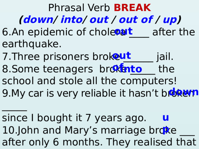 Phrasal Verb BREAK ( down / into / out / out of / up )  out 6.An epidemic of cholera ____ after the earthquake. 7.Three prisoners broke ______ jail. 8.Some teenagers  broke _____ the school and stole all the computers! 9.My car is very reliable it hasn’t broken __ ___ since I bought it 7 years ago. 10.John and Mary’s marriage broke ___ after only 6 months. They realised that they were just good friends!  ? – Yes, … 4. Mary / ever / win the lottery? Yes, … 5. They / ever / have a car accident? – No, … out of into down up  