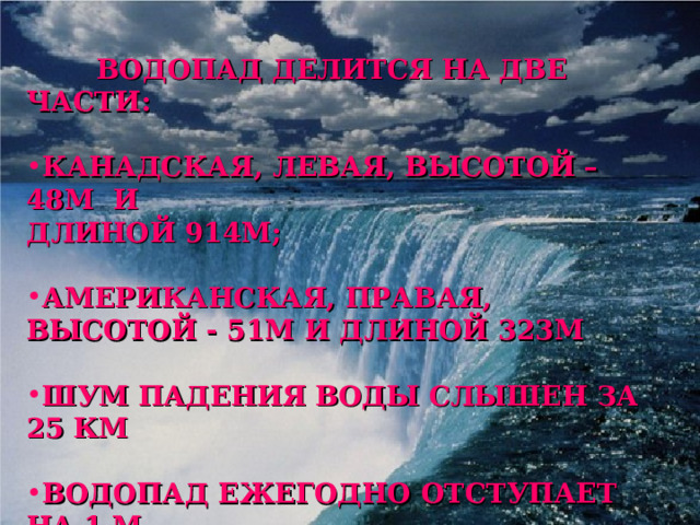  ВОДОПАД ДЕЛИТСЯ НА ДВЕ ЧАСТИ:  КАНАДСКАЯ, ЛЕВАЯ, ВЫСОТОЙ – 48М И ДЛИНОЙ 914М;  АМЕРИКАНСКАЯ, ПРАВАЯ, ВЫСОТОЙ - 51М И ДЛИНОЙ 323М  ШУМ ПАДЕНИЯ ВОДЫ СЛЫШЕН ЗА 25 КМ  ВОДОПАД ЕЖЕГОДНО ОТСТУПАЕТ НА 1 М  РАСХОД ВОДЫ – 700 ТОНН ЕЖЕСЕКУНДНО  