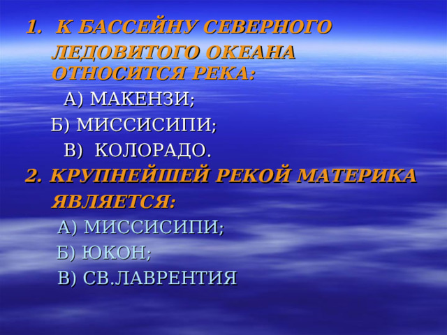 1. К БАССЕЙНУ СЕВЕРНОГО  ЛЕДОВИТОГО ОКЕАНА ОТНОСИТСЯ РЕКА:   А) МАКЕНЗИ;   Б) МИССИСИПИ;   В) КОЛОРАДО. 2. КРУПНЕЙШЕЙ РЕКОЙ МАТЕРИКА  ЯВЛЯЕТСЯ:  А) МИССИСИПИ;   Б) ЮКОН;  В) СВ.ЛАВРЕНТИЯ 