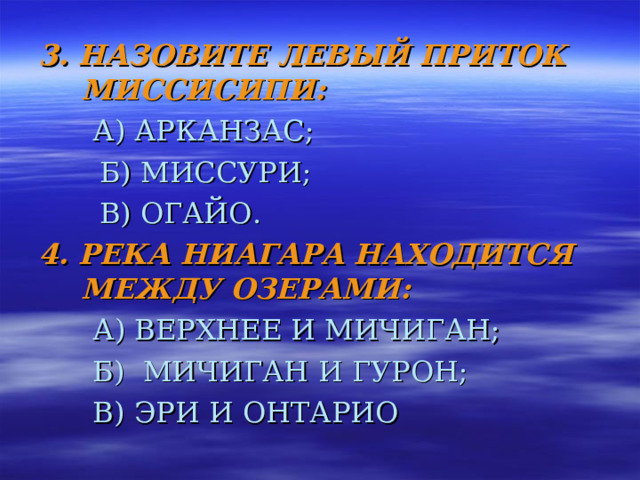3. НАЗОВИТЕ ЛЕВЫЙ ПРИТОК МИССИСИПИ:  А) АРКАНЗАС;   Б) МИССУРИ;   В) ОГАЙО. 4. РЕКА НИАГАРА НАХОДИТСЯ МЕЖДУ ОЗЕРАМИ:  А) ВЕРХНЕЕ И МИЧИГАН;  Б) МИЧИГАН И ГУРОН;  В) ЭРИ И ОНТАРИО 