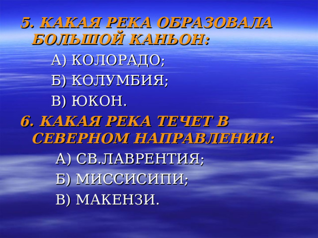 5. КАКАЯ РЕКА ОБРАЗОВАЛА БОЛЬШОЙ КАНЬОН:  А) КОЛОРАДО;  Б) КОЛУМБИЯ;  В) ЮКОН. 6. КАКАЯ РЕКА ТЕЧЕТ В СЕВЕРНОМ НАПРАВЛЕНИИ:     А) СВ.ЛАВРЕНТИЯ;  Б) МИССИСИПИ;  В) МАКЕНЗИ. 