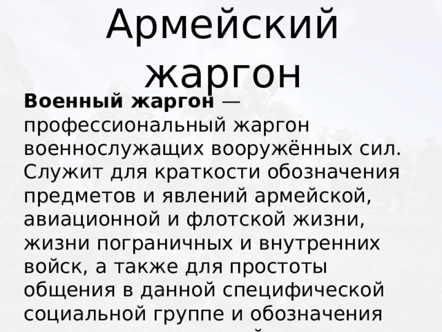 Армейский жаргон Военный жаргон — профессиональный жаргон военнослужащих вооружённых сил. Служит для краткости обозначения предметов и явлений армейской, авиационной и флотской жизни, жизни пограничных и внутренних войск, а также для простоты общения в данной специфической социальной группе и обозначения принадлежности к ней. 