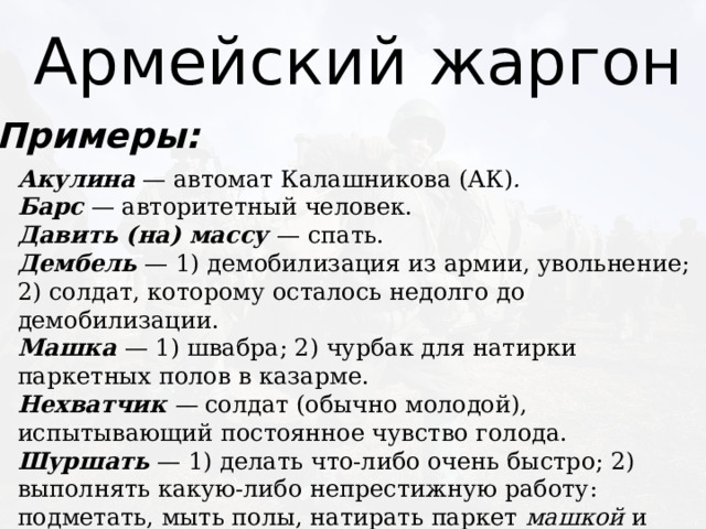 Армейский жаргон Примеры: Акулина  — автомат Калашникова (АК) .  Барс  — авторитетный человек.  Давить (на) массу — спать.  Дембель  — 1) демобилизация из армии, увольнение; 2) солдат, которому осталось недолго до демобилизации. Машка   — 1) швабра; 2) чурбак для натирки паркетных полов в казарме.  Нехватчик   —  солдат (обычно молодой), испытывающий постоянное чувство голода.  Шуршать  — 1) делать что-либо очень быстро; 2) выполнять какую-либо непрестижную работу: подметать, мыть полы, натирать паркет  машкой  и т.д. 