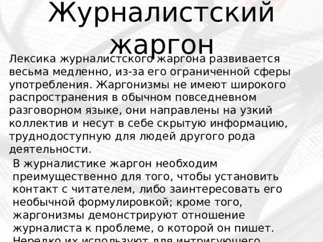 Журналистский жаргон Лексика журналистского жаргона развивается весьма медленно, из-за его ограниченной сферы употребления. Жаргонизмы не имеют широкого распространения в обычном повседневном разговорном языке, они направлены на узкий коллектив и несут в себе скрытую информацию, труднодоступную для людей другого рода деятельности. В журналистике жаргон необходим преимущественно для того, чтобы установить контакт с читателем, либо заинтересовать его необычной формулировкой; кроме того, жаргонизмы демонстрируют отношение журналиста к проблеме, о которой он пишет. Нередко их используют для интригующего заголовка. 