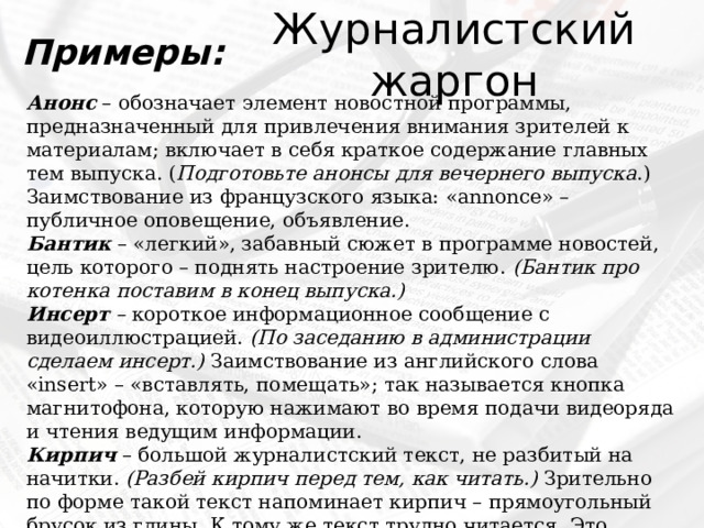 Журналистский жаргон Примеры: Анонс   – обозначает элемент новостной программы, предназначенный для привлечения внимания зрителей к материалам; включает в себя краткое содержание главных тем выпуска. ( Подготовьте анонсы для вечернего выпуска .) Заимствование из французского языка: «annonce» – публичное оповещение, объявление.  Бантик  – «легкий», забавный сюжет в программе новостей, цель которого – поднять настроение зрителю.  (Бантик про котенка поставим в конец выпуска.)   Инсерт –  короткое информационное сообщение с видеоиллюстрацией.  (По заседанию в администрации сделаем инсерт.)  Заимствование из английского слова «insert» – «вставлять, помещать»; так называется кнопка магнитофона, которую нажимают во время подачи видеоряда и чтения ведущим информации. Кирпич  – большой журналистский текст, не разбитый на начитки.  (Разбей кирпич перед тем, как читать.)  Зрительно по форме такой текст напоминает кирпич – прямоугольный брусок из глины. К тому же текст трудно читается. Это качество можно сравнить с тяжестью кирпича по весу. 