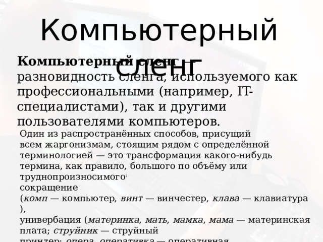 Компьютерный сленг Компьютерный сленг  — разновидность сленга, используемого как профессиональными (например, IT-специалистами), так и другими пользователями компьютеров. Один из распространённых способов, присущий всем жаргонизмам, стоящим рядом с определённой терминологией — это трансформация какого-нибудь термина, как правило, большого по объёму или труднопроизносимого : сокращение ( комп  — компьютер,  винт  — винчестер,  клава  — клавиатура), универбация ( материнка ,  мать ,  мамка ,  мама  — материнская плата;  струйник  — струйный принтер;  опера ,  оперативка  — оперативная память,  жёсткий  — жёсткий диск). 