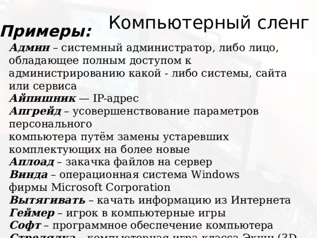 Компьютерный сленг Примеры: Админ – системный администратор, либо лицо, обладающее полным доступом к администрированию какой - либо системы, сайта или сервиса  Айпишник — IP-адрес  Апгрейд – усовершенствование параметров персонального   компьютера путём замены устаревших комплектующих на более новые  Аплоад – закачка файлов на сервер  Винда – операционная система Windows  фирмы Microsoft Corporation  Вытягивать – качать информацию из Интернета  Геймер – игрок в компьютерные игры  Софт – программное обеспечение компьютера  Стрелялка – компьютерная игра класса Экшн (3D action) 