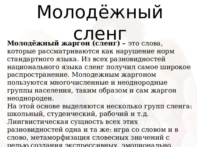 Молодёжный сленг Молодёжный жаргон (сленг) –  это слова, которые рассматриваются как нарушение норм стандартного языка. Из всех разновидностей национального языка сленг получил самое широкое распространение. Молодежным жаргоном пользуются многочисленные и неоднородные группы населения, таким образом и сам жаргон неоднороден. На этой основе выделяются несколько групп сленга: школьный, студенческий, рабочий и т.д. Лингвистическая сущность всех этих разновидностей одна и та же: игра со словом и в слово, метаморфизация словесных значений с целью создания экспрессивных, эмоционально окрашенных средств языкового выражения. 