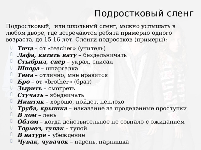 Подростковый сленг Подростковый, или школьный сленг, можно услышать в любом дворе, где встречаются ребята примерно одного возраста, до 15-16 лет. Сленги подростков (примеры): Тича – от «teacher» (учитель) Лафа, катать вату – бездельничать Стыбрил, спер – украл, списал Шпора – шпаргалка Тема – отлично, мне нравится Бро – от «brother» (брат) Зырить – смотреть Стучать – ябедничать Ништяк – хорошо, пойдет, неплохо Труба, крышка – наказание за проделанные проступки В лом – лень Облом – когда действительное не совпало с ожиданием Тормоз, тупак – тупой В натуре – убеждение Чувак, чувачок – парень, парнишка 