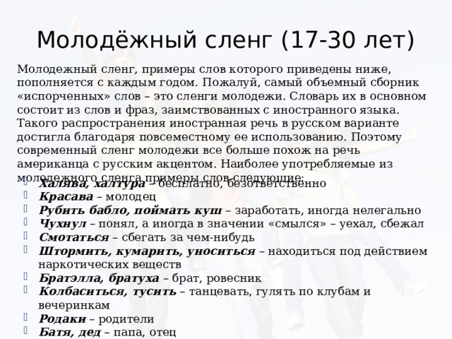 Молодёжный сленг (17-30 лет) Молодежный сленг, примеры слов которого приведены ниже, пополняется с каждым годом. Пожалуй, самый объемный сборник «испорченных» слов – это сленги молодежи. Словарь их в основном состоит из слов и фраз, заимствованных с иностранного языка. Такого распространения иностранная речь в русском варианте достигла благодаря повсеместному ее использованию. Поэтому современный сленг молодежи все больше похож на речь американца с русским акцентом. Наиболее употребляемые из молодежного сленга примеры слов следующие: Халява, халтура – бесплатно, безответственно Красава – молодец Рубить бабло, поймать куш – заработать, иногда нелегально Чухнул – понял, а иногда в значении «смылся» – уехал, сбежал Смотаться – сбегать за чем-нибудь Штормить, кумарить, уноситься – находиться под действием наркотических веществ Братэлла, братуха – брат, ровесник Колбаситься, тусить – танцевать, гулять по клубам и вечеринкам Родаки – родители Батя, дед – папа, отец 