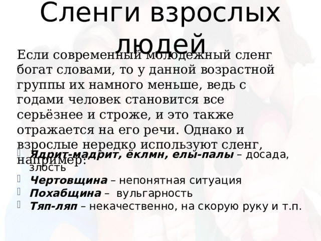 Сленги взрослых людей Если современный молодежный сленг богат словами, то у данной возрастной группы их намного меньше, ведь с годами человек становится все серьёзнее и строже, и это также отражается на его речи. Однако и взрослые нередко используют сленг, например: Ядрит-мадрит, ёклмн, елы-палы – досада, злость Чертовщина – непонятная ситуация Похабщина – вульгарность Тяп-ляп – некачественно, на скорую руку и т.п. 