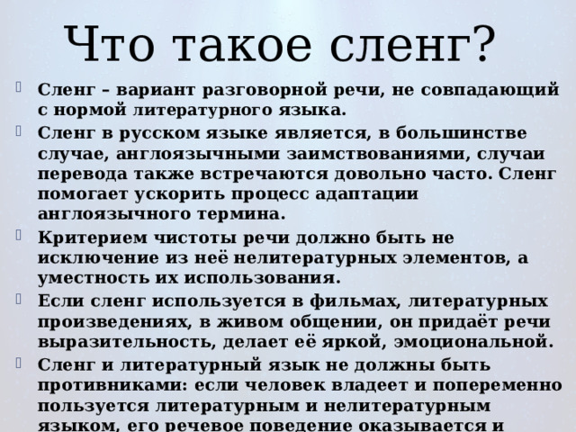 Что такое сленг? Сленг – вариант разговорной речи, не совпадающий с нормой литературного языка. Сленг в русском языке является, в большинстве случае, англоязычными заимствованиями, случаи перевода также встречаются довольно часто. Сленг помогает ускорить процесс адаптации англоязычного термина. Критерием чистоты речи должно быть не исключение из неё нелитературных элементов, а уместность их использования. Если сленг используется в фильмах, литературных произведениях, в живом общении, он придаёт речи выразительность, делает её яркой, эмоциональной. Сленг и литературный язык не должны быть противниками: если человек владеет и попеременно пользуется литературным и нелитературным языком, его речевое поведение оказывается и богаче, и точнее, и выразительнее. 