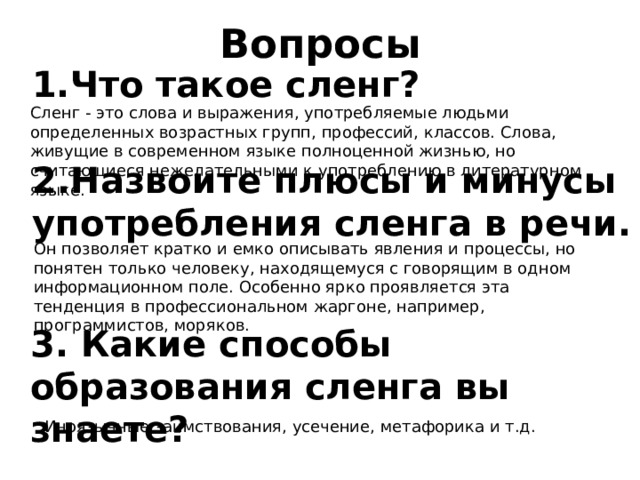 Вопросы 1.Что такое сленг? Сленг - это слова и выражения, употребляемые людьми определенных возрастных групп, профессий, классов. Слова, живущие в современном языке полноценной жизнью, но считающиеся нежелательными к употреблению в литературном языке. 2.Назвоите плюсы и минусы употребления сленга в речи. Он позволяет кратко и емко описывать явления и процессы, но понятен только человеку, находящемуся с говорящим в одном информационном поле. Особенно ярко проявляется эта тенденция в профессиональном жаргоне, например, программистов, моряков. 3. Какие способы образования сленга вы знаете? Иноязычные заимствования, усечение, метафорика и т.д. 